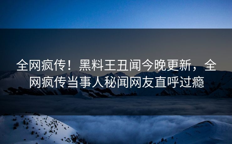 全网疯传！黑料王丑闻今晚更新，全网疯传当事人秘闻网友直呼过瘾