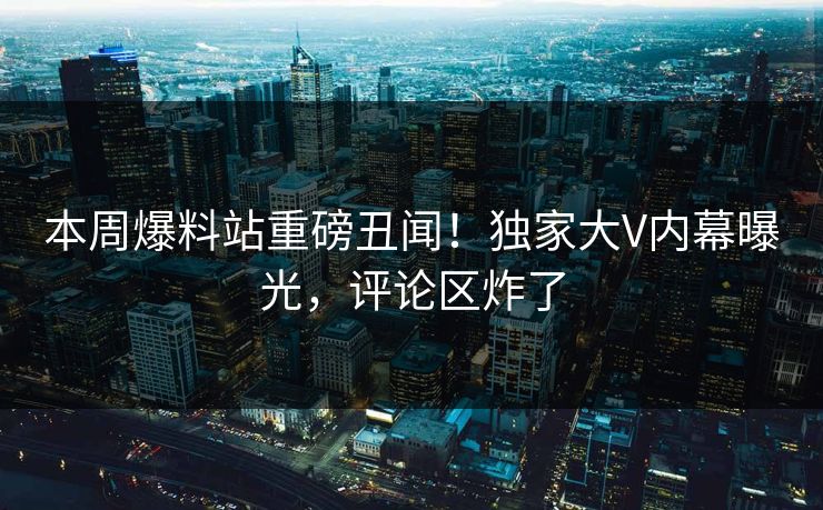 本周爆料站重磅丑闻！独家大V内幕曝光，评论区炸了