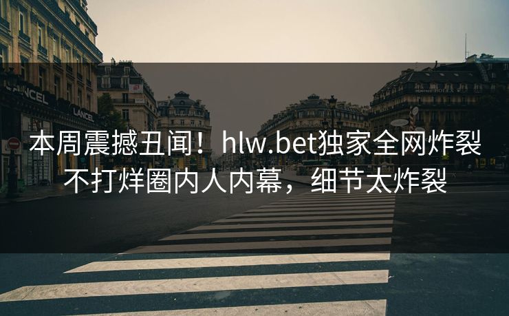 本周震撼丑闻！hlw.bet独家全网炸裂不打烊圈内人内幕，细节太炸裂