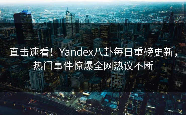 直击速看！Yandex八卦每日重磅更新，热门事件惊爆全网热议不断