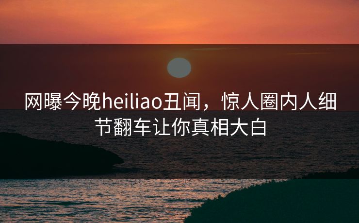 网曝今晚heiliao丑闻，惊人圈内人细节翻车让你真相大白