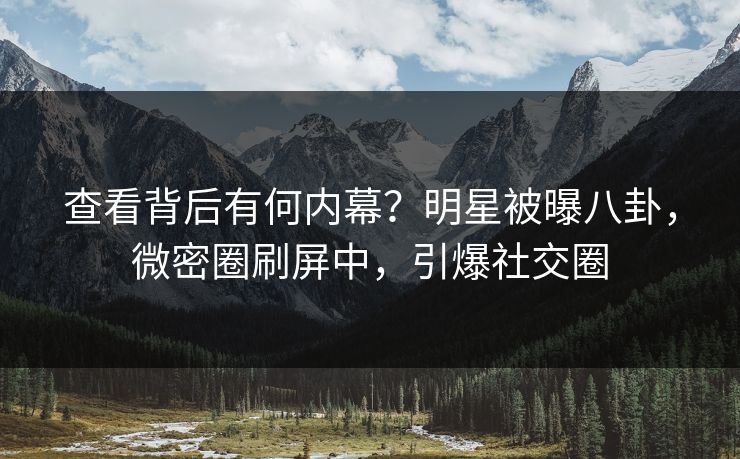 查看背后有何内幕?明星被曝八卦,微密圈刷屏中,引爆社交圈 查看背后有何内幕?明星被曝八卦,微密圈刷屏中,引爆社交圈