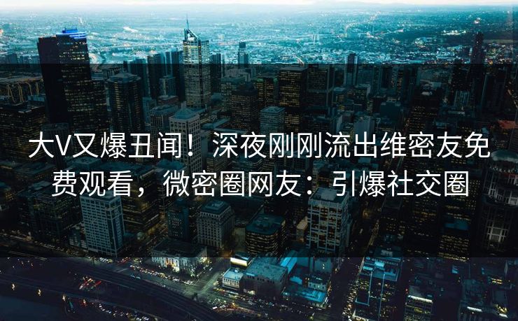 大V又爆丑闻！深夜刚刚流出维密友免费观看，微密圈网友：引爆社交圈