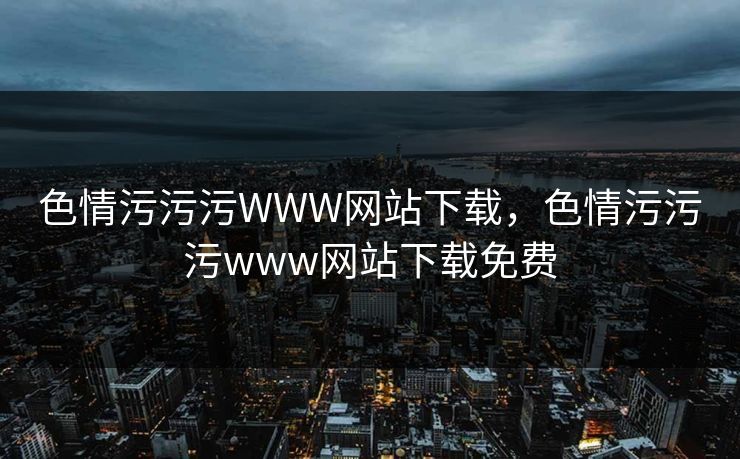色情污污污WWW网站下载，色情污污污www网站下载免费