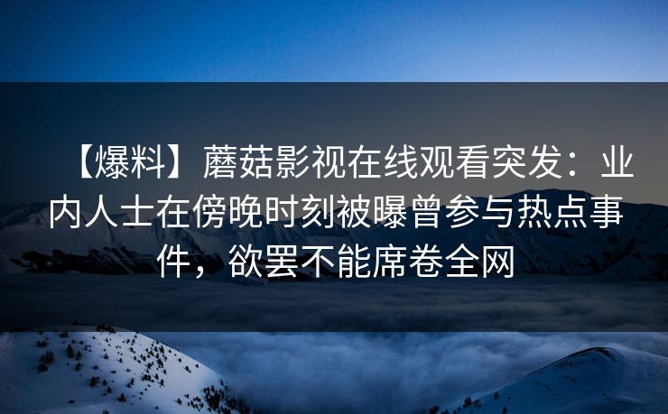 【爆料】蘑菇影视在线观看突发:业内人士在傍晚时刻被曝曾参与热点事件,欲罢不能席卷全网 【爆料】蘑菇影视在线观看突发:业内人士在傍晚时刻被曝曾参与热点事件,欲罢不能席卷全网
