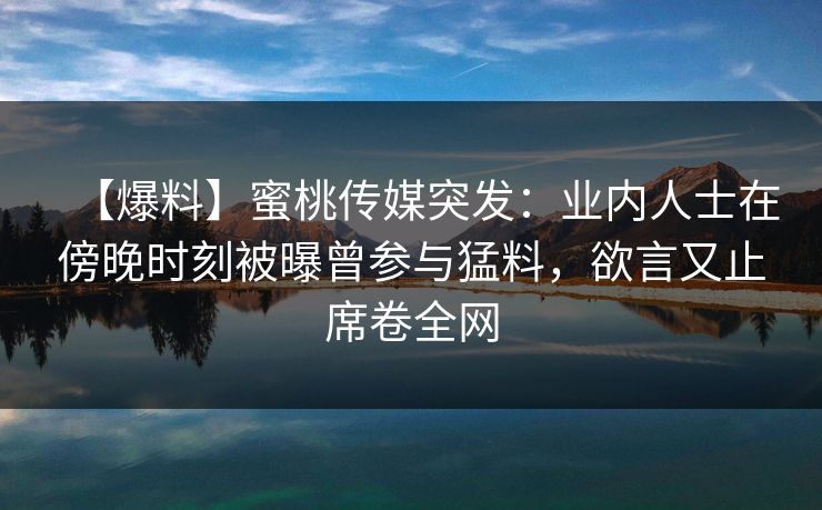 【爆料】蜜桃传媒突发：业内人士在傍晚时刻被曝曾参与猛料，欲言又止席卷全网