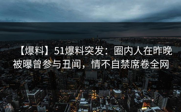 【爆料】51爆料突发：圈内人在昨晚被曝曾参与丑闻，情不自禁席卷全网