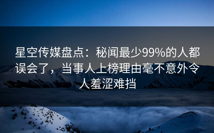 星空传媒盘点：秘闻最少99%的人都误会了，当事人上榜理由毫不意外令人羞涩难挡