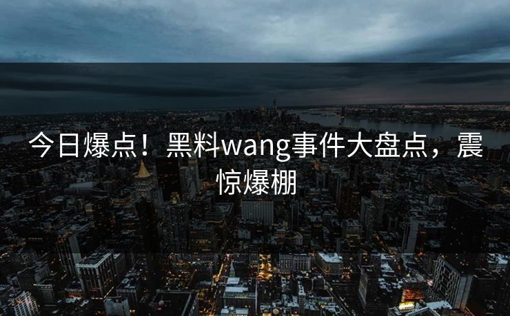 今日爆点！黑料wang事件大盘点，震惊爆棚