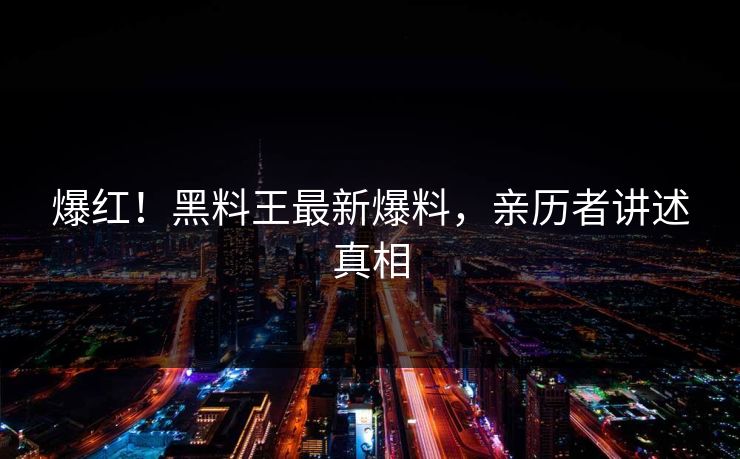 爆红！黑料王最新爆料，亲历者讲述真相