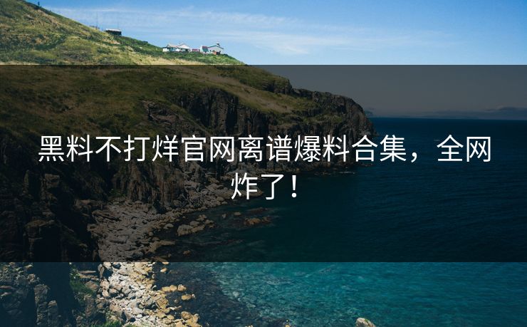 黑料不打烊官网离谱爆料合集，全网炸了！