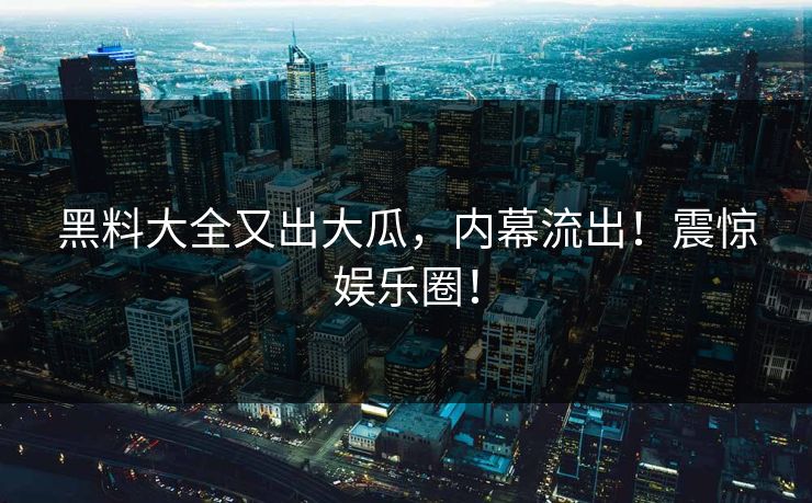 黑料大全又出大瓜，内幕流出！震惊娱乐圈！