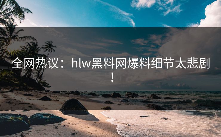 全网热议：hlw黑料网爆料细节太悲剧！