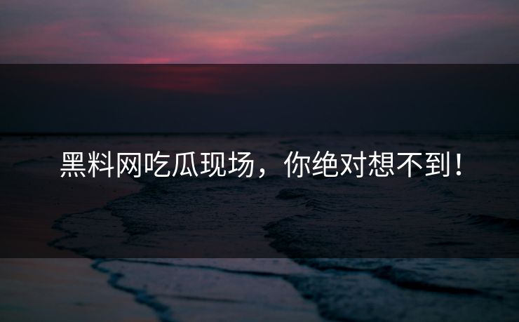 黑料网吃瓜现场，你绝对想不到！