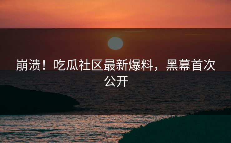 崩溃！吃瓜社区最新爆料，黑幕首次公开