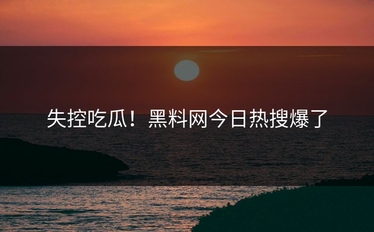 失控吃瓜！黑料网今日热搜爆了