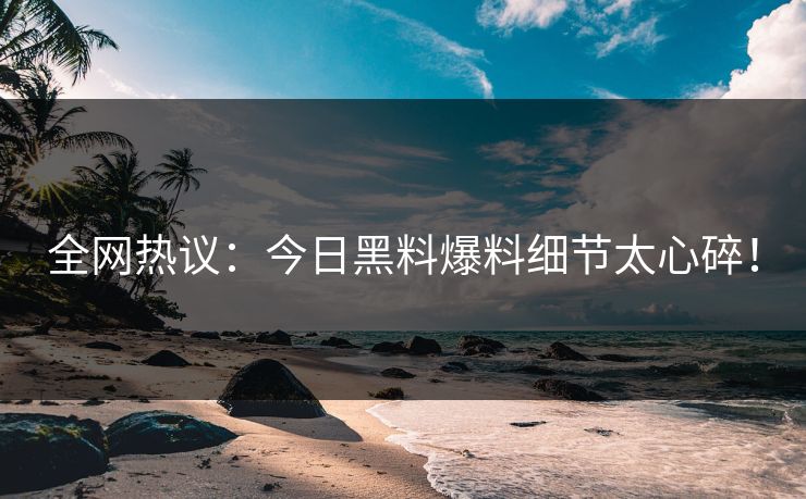 全网热议：今日黑料爆料细节太心碎！