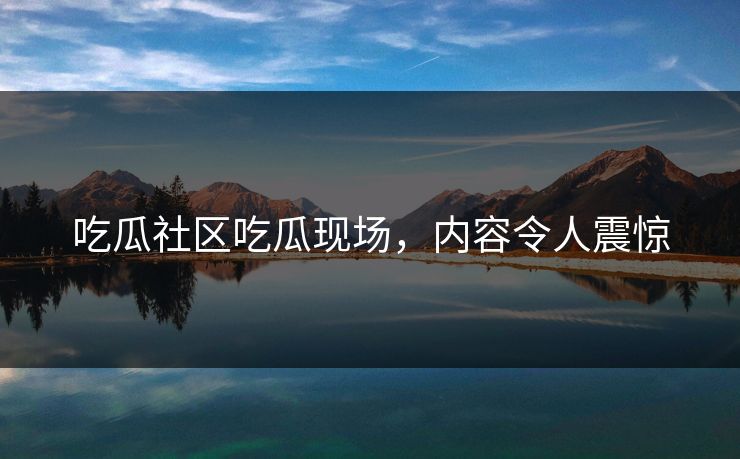 吃瓜社区吃瓜现场，内容令人震惊