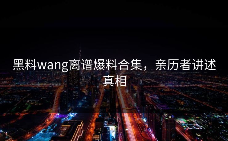 黑料wang离谱爆料合集，亲历者讲述真相