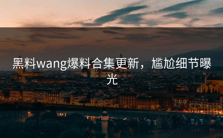 黑料wang爆料合集更新，尴尬细节曝光