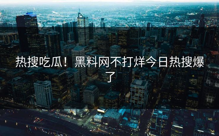 热搜吃瓜！黑料网不打烊今日热搜爆了