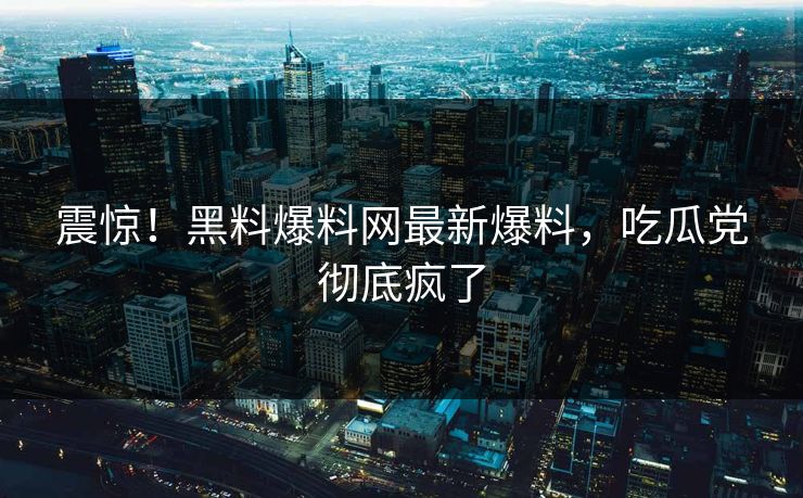 震惊！黑料爆料网最新爆料，吃瓜党彻底疯了