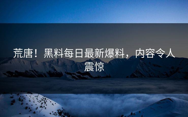 荒唐！黑料每日最新爆料，内容令人震惊