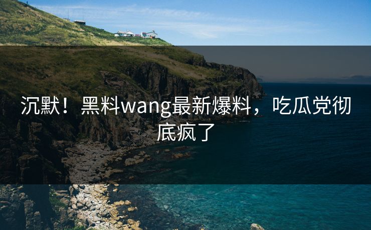 沉默！黑料wang最新爆料，吃瓜党彻底疯了