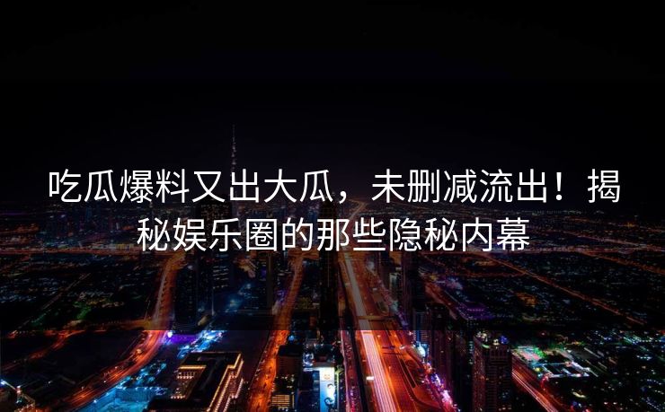 吃瓜爆料又出大瓜，未删减流出！揭秘娱乐圈的那些隐秘内幕