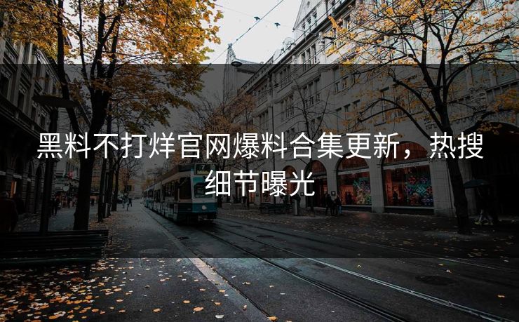 黑料不打烊官网爆料合集更新，热搜细节曝光