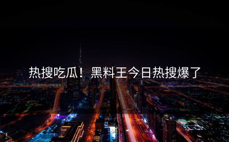 热搜吃瓜！黑料王今日热搜爆了