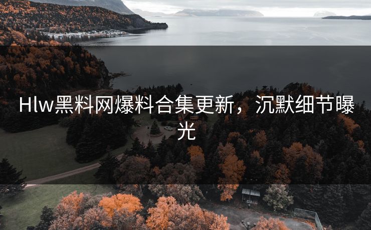 Hlw黑料网爆料合集更新，沉默细节曝光