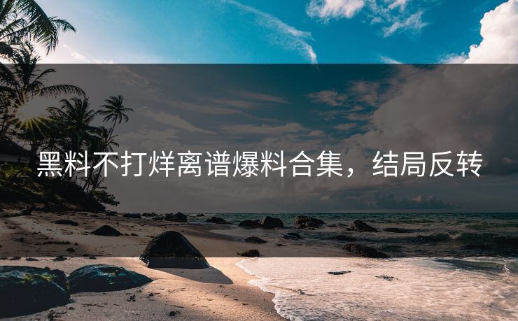 黑料不打烊离谱爆料合集，结局反转