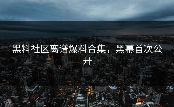 黑料社区离谱爆料合集，黑幕首次公开