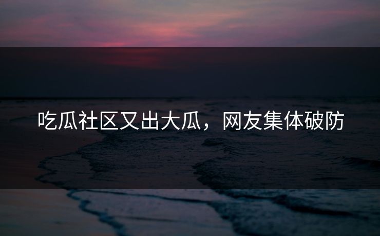 吃瓜社区又出大瓜，网友集体破防