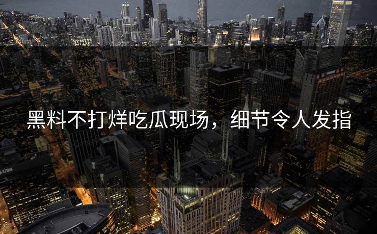 黑料不打烊吃瓜现场，细节令人发指