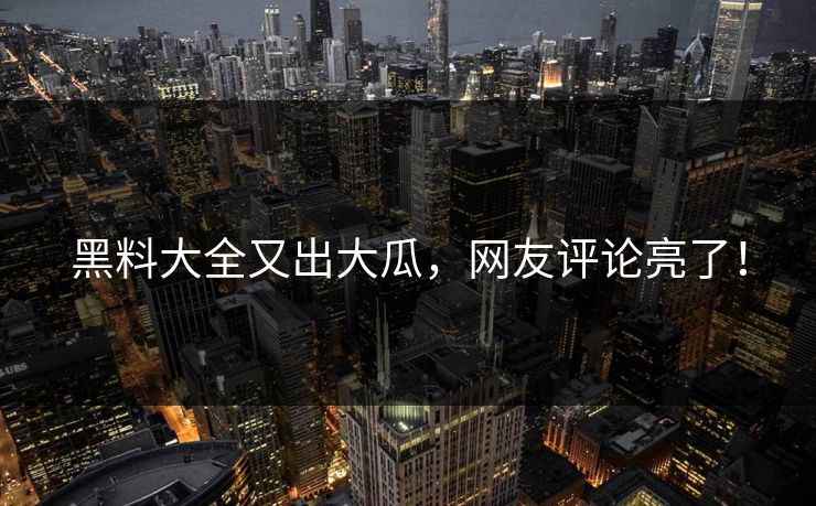 黑料大全又出大瓜，网友评论亮了！