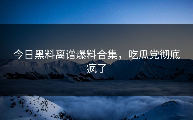 今日黑料离谱爆料合集，吃瓜党彻底疯了