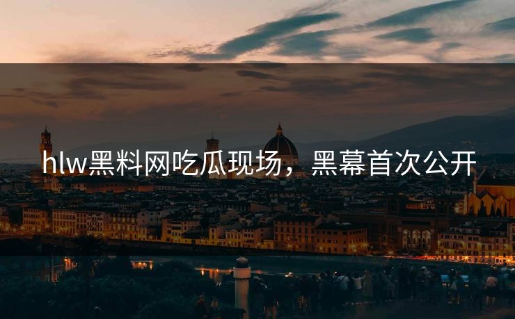 hlw黑料网吃瓜现场，黑幕首次公开