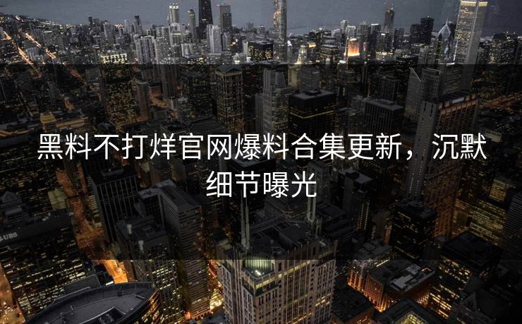 黑料不打烊官网爆料合集更新，沉默细节曝光