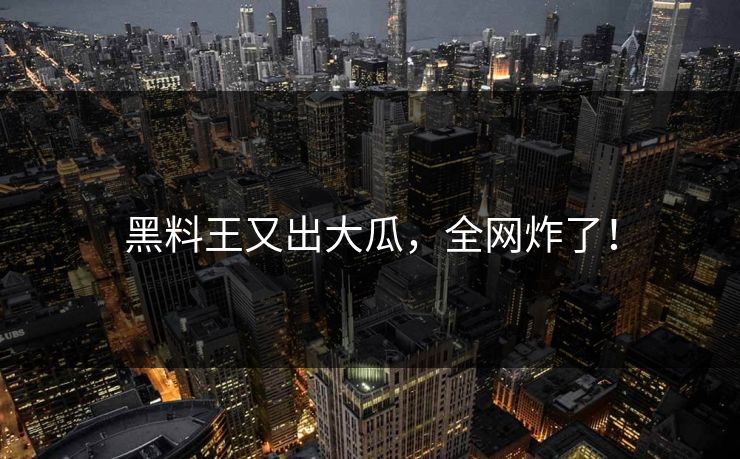黑料王又出大瓜，全网炸了！