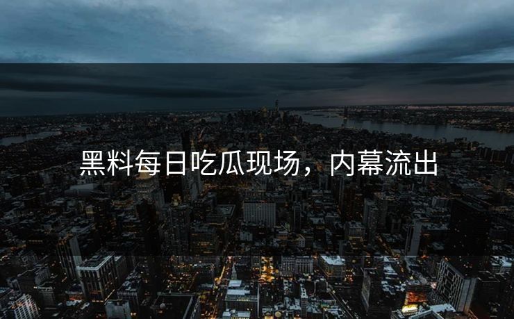 黑料每日吃瓜现场，内幕流出