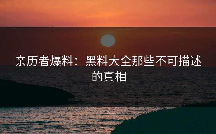 亲历者爆料：黑料大全那些不可描述的真相