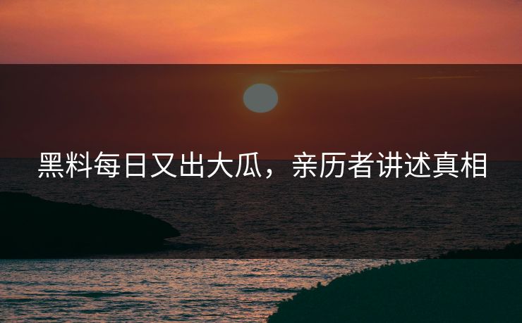 黑料每日又出大瓜，亲历者讲述真相