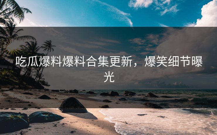 吃瓜爆料爆料合集更新，爆笑细节曝光
