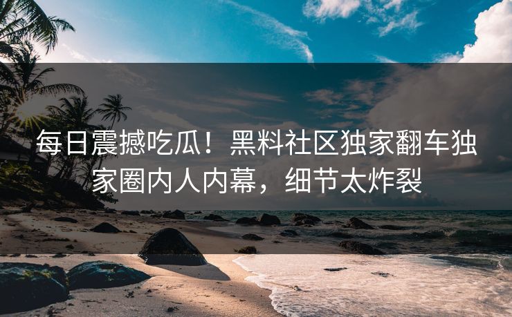 每日震撼吃瓜！黑料社区独家翻车独家圈内人内幕，细节太炸裂