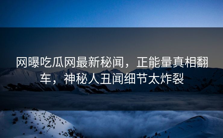 网曝吃瓜网最新秘闻，正能量真相翻车，神秘人丑闻细节太炸裂