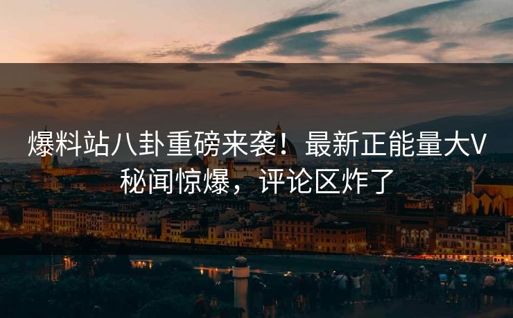 爆料站八卦重磅来袭！最新正能量大V秘闻惊爆，评论区炸了