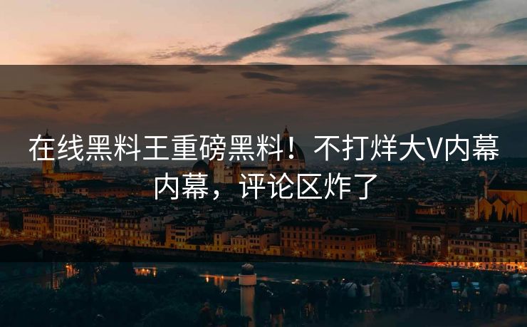 在线黑料王重磅黑料！不打烊大V内幕内幕，评论区炸了
