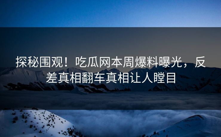 探秘围观！吃瓜网本周爆料曝光，反差真相翻车真相让人瞠目